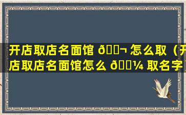 开店取店名面馆 🐬 怎么取（开店取店名面馆怎么 🐼 取名字）